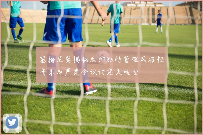 塞梅尼奥揭秘瓜帅独特管理风格轻音乐与严肃会议的完美结合