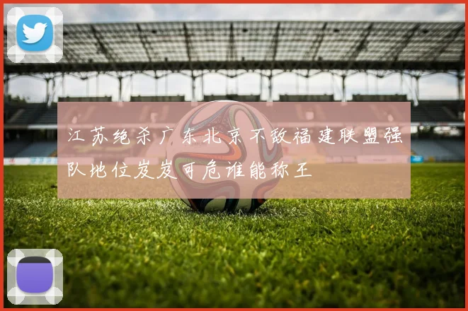 江苏绝杀广东北京不敌福建联盟强队地位岌岌可危谁能称王