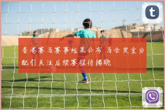 香港赛马赛事结果公布 马会奖金分配引关注后续赛程待揭晓