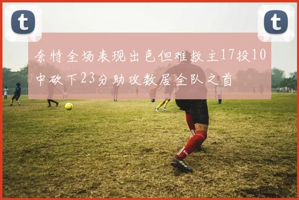 奈特全场表现出色但难救主17投10中砍下23分助攻数居全队之首