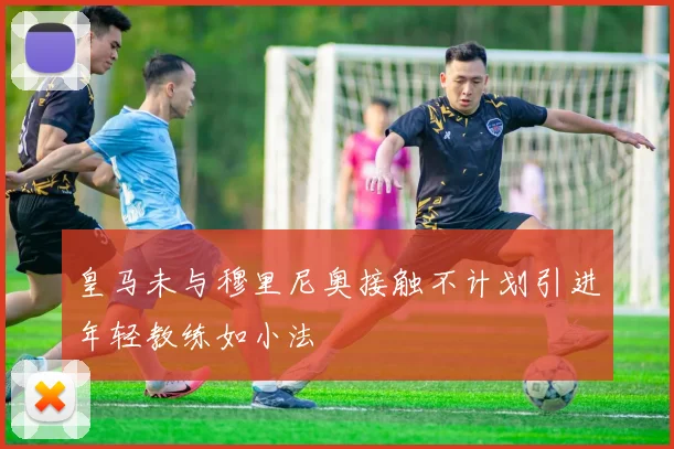 皇马未与穆里尼奥接触不计划引进年轻教练如小法
