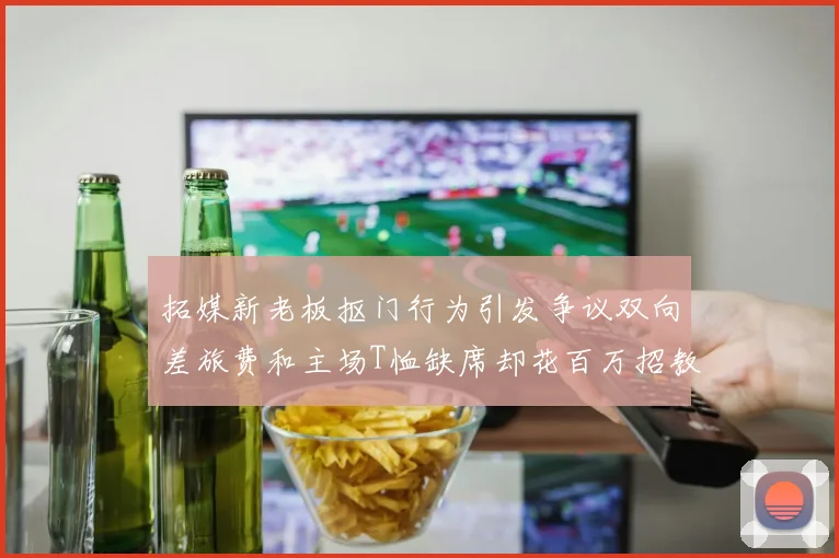拓媒新老板抠门行为引发争议双向差旅费和主场T恤缺席却花百万招教练