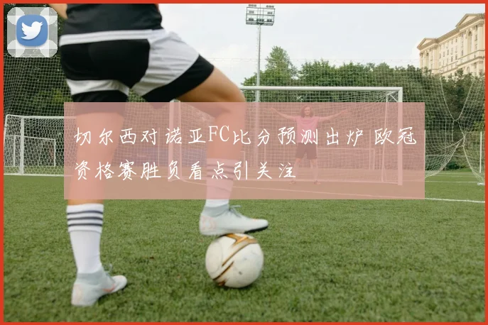 切尔西对诺亚FC比分预测出炉 欧冠资格赛胜负看点引关注