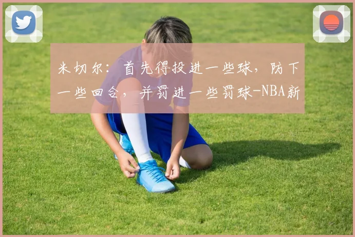 米切尔：首先得投进一些球，防下一些回合，并罚进一些罚球-NBA新闻