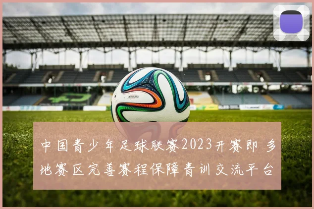 中国青少年足球联赛2023开赛即 多地赛区完善赛程保障青训交流平台