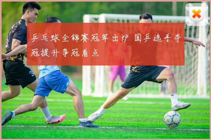 乒乓球全锦赛冠军出炉 国乒选手夺冠提升争冠看点