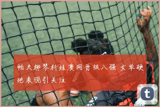 帕夫柳琴科娃澳网晋级八强 女单硬地表现引关注