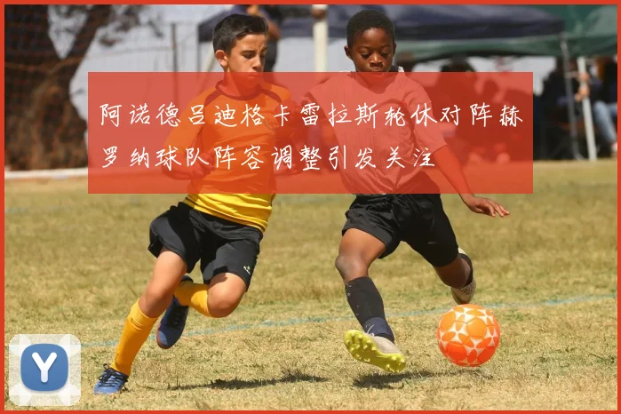 阿诺德吕迪格卡雷拉斯轮休对阵赫罗纳球队阵容调整引发关注